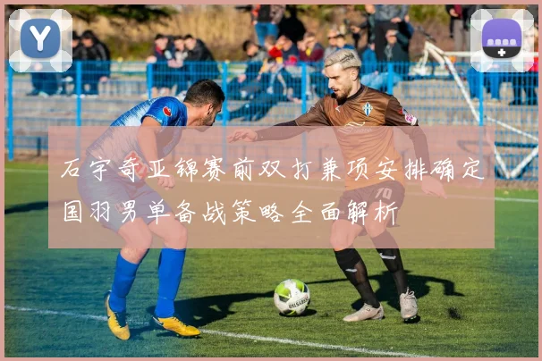 石宇奇亚锦赛前双打兼项安排确定国羽男单备战策略全面解析