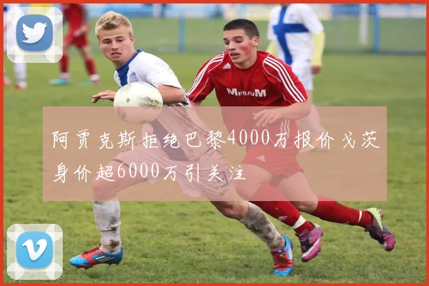 阿贾克斯拒绝巴黎4000万报价戈茨身价超6000万引关注
