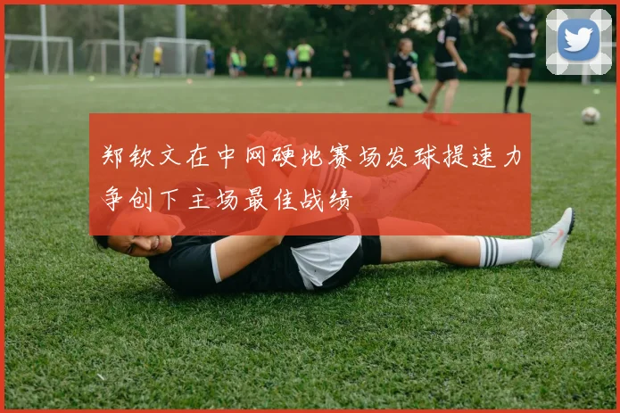 郑钦文在中网硬地赛场发球提速力争创下主场最佳战绩