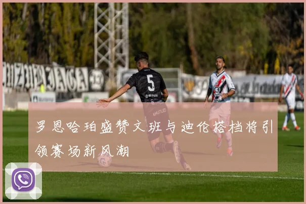 罗恩哈珀盛赞文班与迪伦搭档将引领赛场新风潮