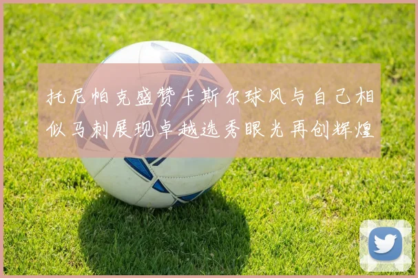 托尼帕克盛赞卡斯尔球风与自己相似马刺展现卓越选秀眼光再创辉煌
