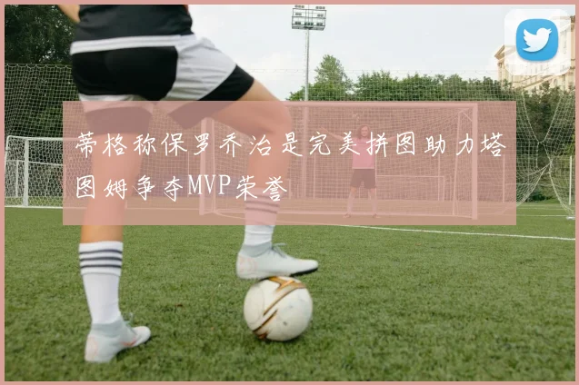 蒂格称保罗乔治是完美拼图助力塔图姆争夺MVP荣誉