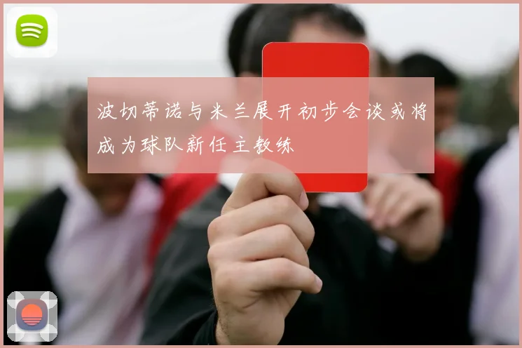 波切蒂诺与米兰展开初步会谈或将成为球队新任主教练