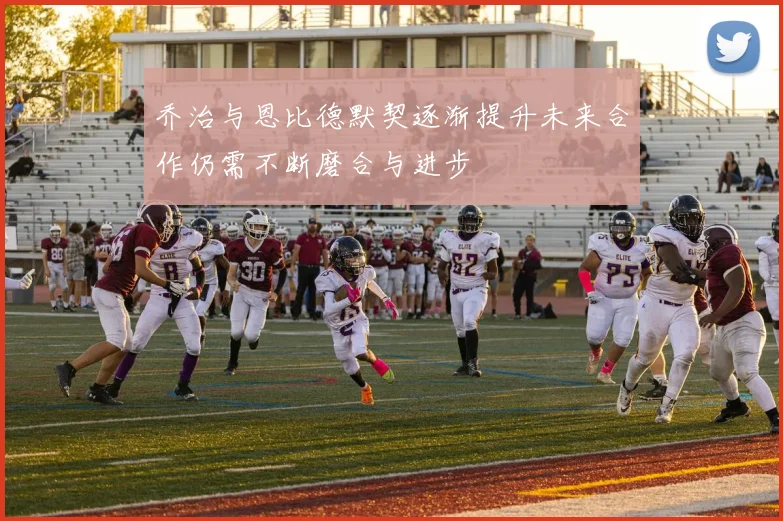 乔治与恩比德默契逐渐提升未来合作仍需不断磨合与进步