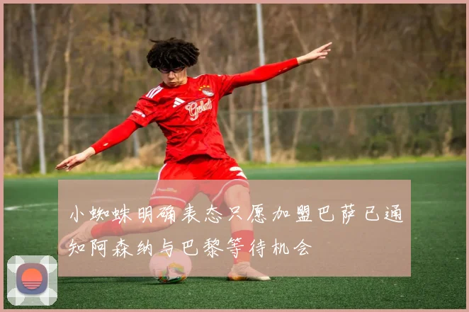 小蜘蛛明确表态只愿加盟巴萨已通知阿森纳与巴黎等待机会