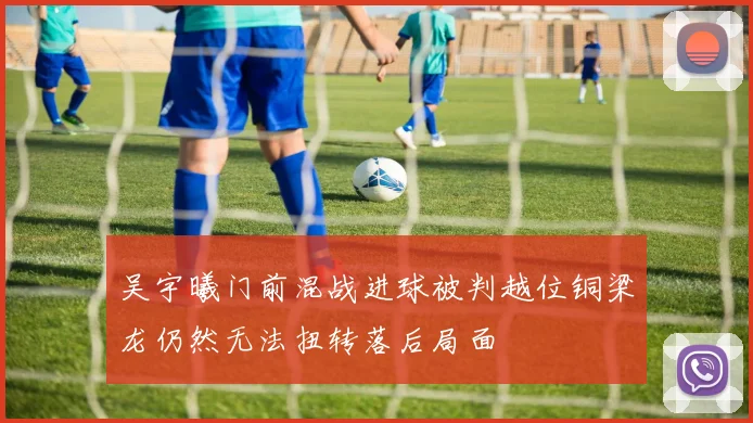 吴宇曦门前混战进球被判越位铜梁龙仍然无法扭转落后局面
