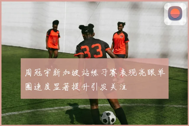 周冠宇新加坡站练习赛表现亮眼单圈速度显著提升引发关注