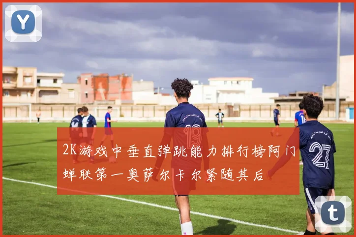 2K游戏中垂直弹跳能力排行榜阿门蝉联第一奥萨尔卡尔紧随其后