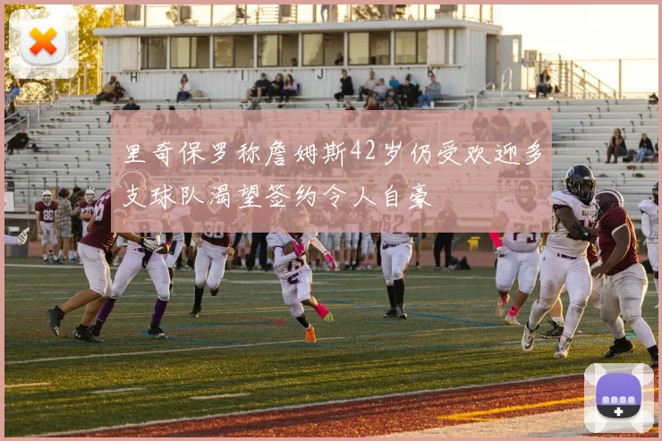 里奇保罗称詹姆斯42岁仍受欢迎多支球队渴望签约令人自豪