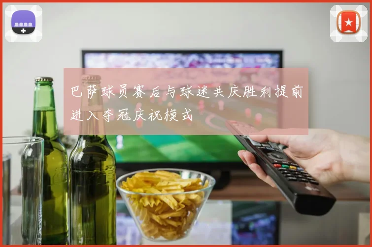 巴萨球员赛后与球迷共庆胜利提前进入夺冠庆祝模式