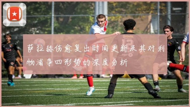 萨拉赫伤愈复出时间更新及其对利物浦争四形势的深度分析
