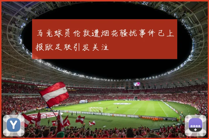 马竞球员伦敦遭烟花骚扰事件已上报欧足联引发关注
