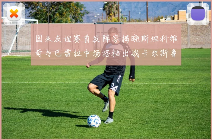 国米友谊赛首发阵容揭晓斯坦科维奇与巴雷拉中场搭档出战卡尔斯鲁厄