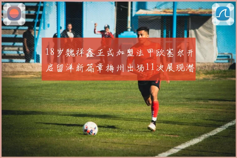 18岁魏祥鑫正式加盟法甲欧塞尔开启留洋新篇章梅州出场11次展现潜力