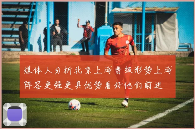 媒体人分析北京上海晋级形势上海阵容更强更具优势看好他们前进