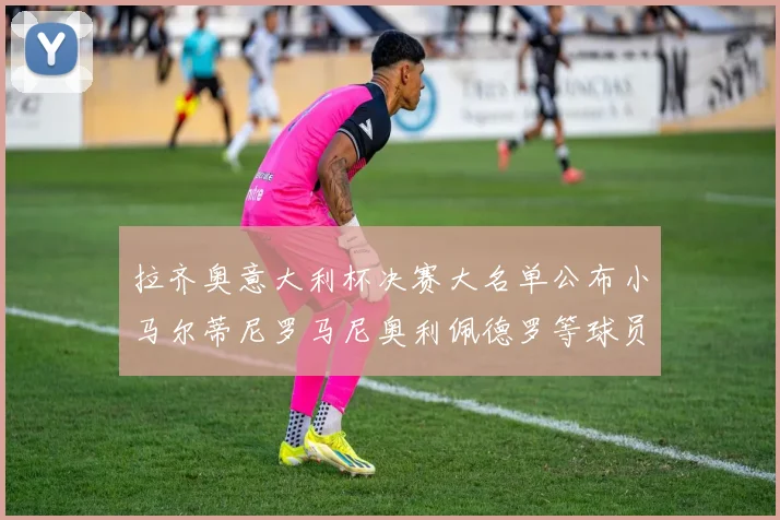 拉齐奥意大利杯决赛大名单公布小马尔蒂尼罗马尼奥利佩德罗等球员入选