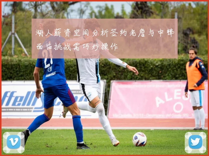 湖人薪资空间分析签约老詹与中锋面临挑战需巧妙操作