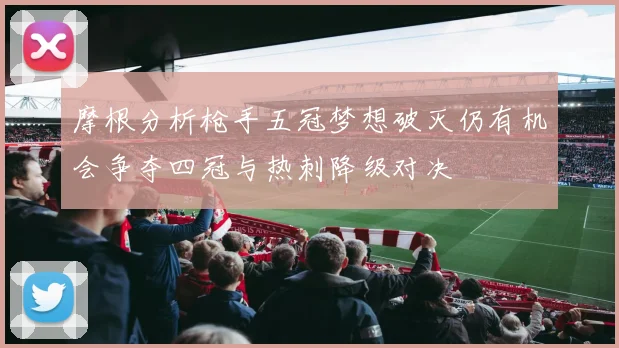 摩根分析枪手五冠梦想破灭仍有机会争夺四冠与热刺降级对决