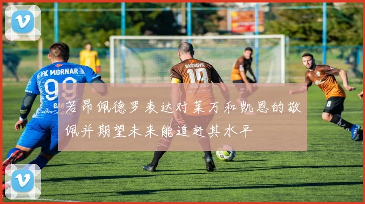 若昂佩德罗表达对莱万和凯恩的敬佩并期望未来能追赶其水平