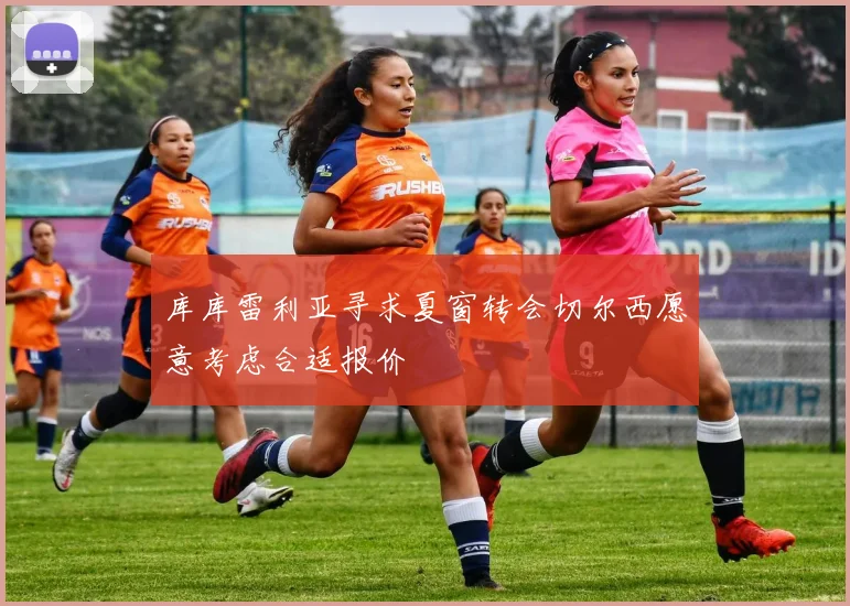 库库雷利亚寻求夏窗转会切尔西愿意考虑合适报价