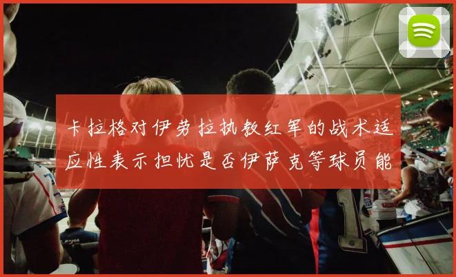 卡拉格对伊劳拉执教红军的战术适应性表示担忧是否伊萨克等球员能融入