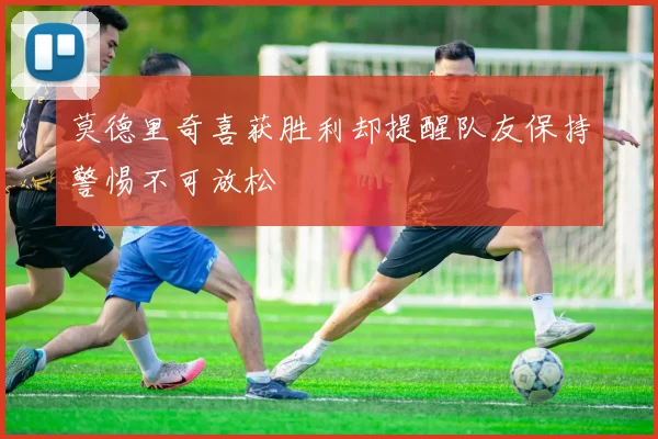 莫德里奇喜获胜利却提醒队友保持警惕不可放松