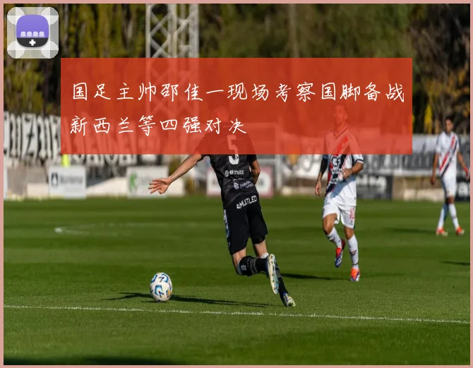 国足主帅邵佳一现场考察国脚备战新西兰等四强对决