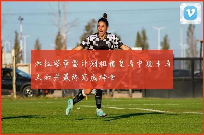 加拉塔萨雷计划租借皇马中场卡马文加并最终完成转会