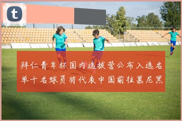 拜仁青年杯国内选拔营公布入选名单十名球员将代表中国前往慕尼黑