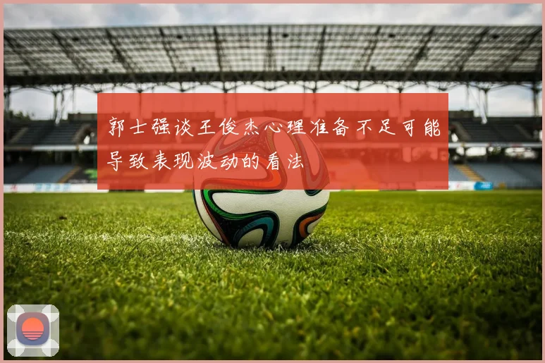 郭士强谈王俊杰心理准备不足可能导致表现波动的看法