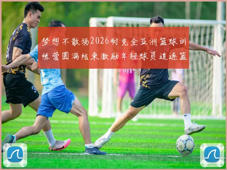 梦想不散场2026耐克全亚洲篮球训练营圆满结束激励年轻球员追逐篮球梦想