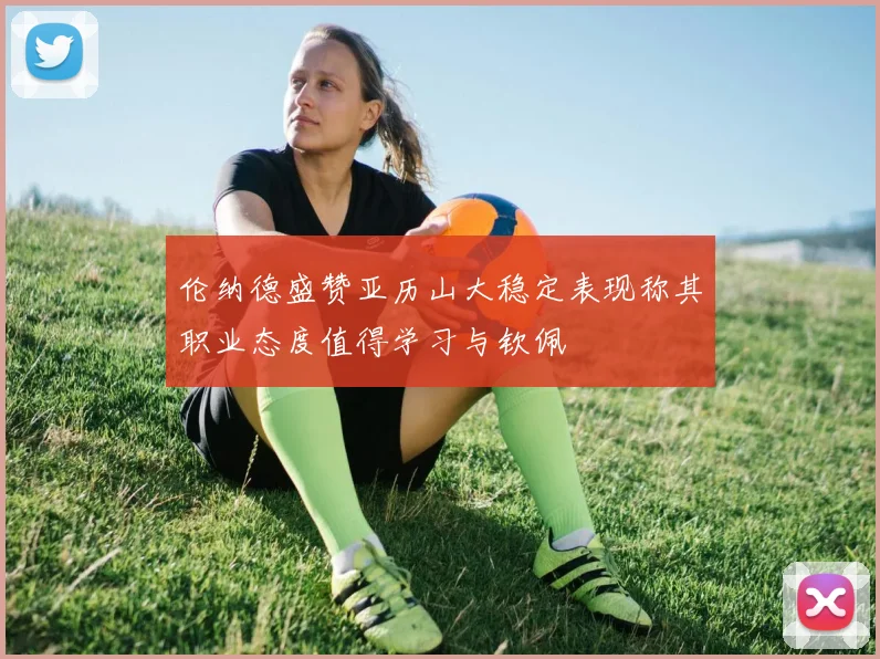 伦纳德盛赞亚历山大稳定表现称其职业态度值得学习与钦佩