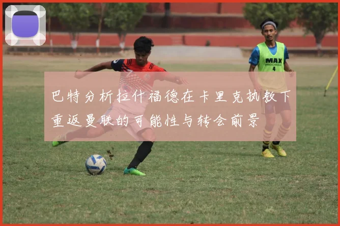 巴特分析拉什福德在卡里克执教下重返曼联的可能性与转会前景