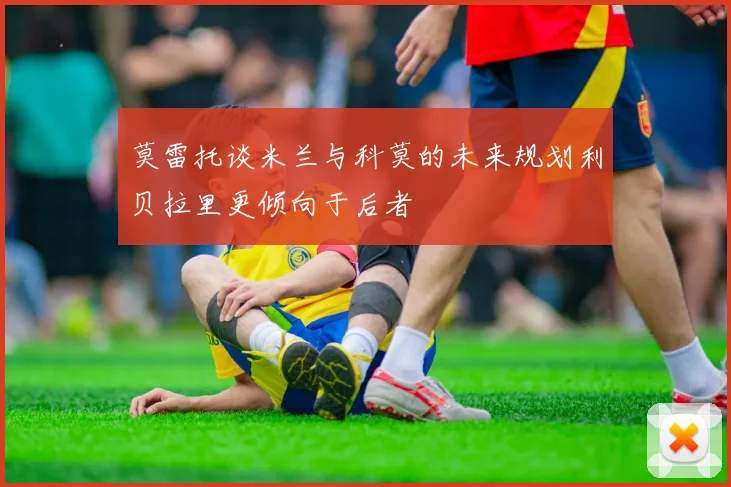 莫雷托谈米兰与科莫的未来规划利贝拉里更倾向于后者