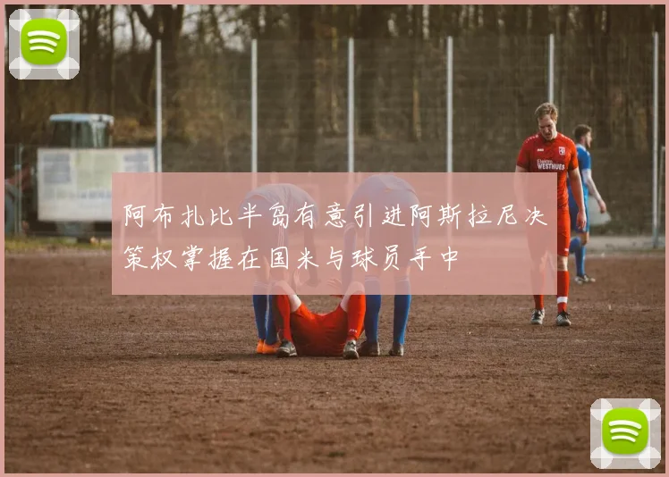 阿布扎比半岛有意引进阿斯拉尼决策权掌握在国米与球员手中