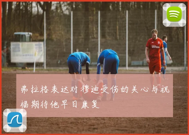 弗拉格表达对穆迪受伤的关心与祝福期待他早日康复